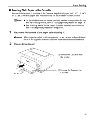 Page 15Basic Printing11
„Loading Plain Paper in the Cassette
Ensure that the paper is loadable in the Cassette. Legal-sized paper and 2.13 x 3.39 / 
54.0 x 86.0 mm size paper, and Photo Stickers are not loadable in the Cassette.
zFor detailed information on the specialty media Canon provides for use 
with its various printers, refer to  “Using Specialty Media ” on page 18.
z See “Printing Media” in the 
User’s Guide for detailed instructions on 
how to load specialty media into the printer.
1Flatten the four...
