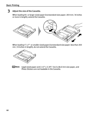 Page 16Basic Printing
12
3Adjust the size of the Cassette.
When loading A5- or larger sized paper (nonstandard-size paper: 203 mm / 8 inches 
or more in length), extend the Cassette.
When loading 5 x 7- or smaller sized paper (nonstandard-size paper: less than 203 
mm / 8 inches in length), do not extend the Cassette.
Legal-sized paper and 2.13 x 3.39/ 54.0 x 86.0 mm size paper, and 
Photo Stickers are not loadable in the Cassette. 
