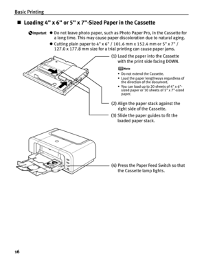 Page 20Basic Printing
16
„Loading 4 x 6 or 5 x 7-Sized Paper in the Cassette
zDo not leave photo paper, such as Photo Paper Pro, in the Cassette for 
a long time. This may cause paper discoloration due to natural aging.
z Cutting plain paper to 4 x 6 / 101.6 mm x 152.4 mm or 5 x 7 / 
127.0 x 177.8 mm size for a trial printing can cause paper jams.
(1)Load the paper into the Cassette 
with the print side facing DOWN.
• Do not extend the Cassette.
• Load the paper lengthways regardless of  the direction of the...