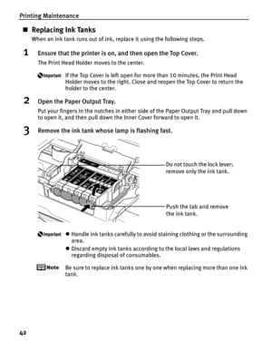 Page 46Printing Maintenance
42
„Replacing Ink Tanks
When an ink tank runs out of ink, replace it using the following steps.
1Ensure that the printer is on, and then open the Top Cover.
The Print Head Holder moves to the center.
If the Top Cover is left open for more than 10 minutes, the Print Head 
Holder moves to the right. Close and reopen the Top Cover to return the 
holder to the center.
2Open the Paper Output Tray.
Put your fingers in the notches in either  side of the Paper Output Tray and pull down 
to...