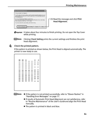 Page 65Printing Maintenance61
It takes about four minutes to finish printing. Do not open the Top Cover 
while printing.
Clicking Check Setting  prints the current settings and finishes the print 
head alignment.
4Check the printed pattern.
If the pattern is printed as shown below, the Print Head is aligned automatically. The 
printer is now ready to use.
z If the pattern is not printed successfully, refer to “Eleven flashes” in 
“Handling Error Messages ” on page 77.
z If results of Automatic Print Head...
