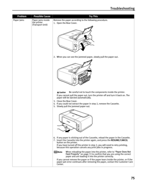 Page 79Troubleshooting75
Paper Jams Paper jams inside  the printer 
(Transport Unit) Remove the paper according to the following procedure.
1. Open the Rear Cover. 
2. When you can see the jammed paper, slowly pull the paper out. 
Be careful not to touch the components inside the printer.
If you cannot pull the paper out, turn the printer off and turn it back on. The 
paper will be ejected automatically.
3. Close the Rear Cover.
4. If you could not extract the paper  in step 2, remove the Cassette.
5. Slowly...