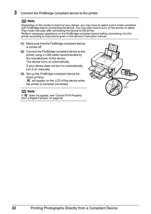 Page 2622Printing Photographs Directl y from a Compliant Device
3Connect the PictBridge compliant device to the printer.
(1)Make sure that the PictBridge compliant device 
is turned off.
(2) Connect the PictBridge compliant device to the 
printer using a USB cable recommended by 
the manufacturer of the device.
The device turns on automatically.
If your device does not turn on automatically, 
turn it on manually.
(3) Set up the PictBridge compliant device for 
direct printing.
 will appear on the LCD of the...