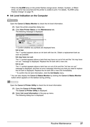 Page 3127
Routine Maintenance
* When the  ALARM lamp on the printer flashes orange seven, thirteen, fourteen, or fifteen 
times, an error has occurred and the printer  is unable to print. For details, “ALARM Lamp 
Flashes Orange” on page 76.
z Ink Level Indication on the Computer
Open the  Canon IJ Status Monitor  to check the ink level information.
(1) Open the printer properties dialog box.
(2) Click  View Printer Status  on the Maintenance  tab.
The following message is displayed.
*1 Confirm whether any...