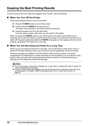 Page 3834Routine Maintenance
Keeping the Best Printing Results
To avoid drying of the Print Head and cl ogging of the nozzles, note the following.
„When You Turn Off the Printer
Follow the procedure below to turn off the printer.
(1) Press the  POWER button to turn off the printer.
(2) Confirm that the  POWER lamp has gone out.
This takes a few seconds or  as long as around 20 seconds. 
(3) Unplug the power cord from the wall outlet.
If you are using a power outlet strip, you can switch it off instead.
When you...