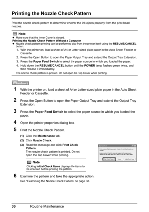 Page 4036Routine Maintenance
Printing the Nozzle Check Pattern
Print the nozzle check pattern to determine whet her the ink ejects properly from the print head 
nozzles. 
1With the printer on, load a sheet of A4 or  Letter-sized plain paper in the Auto Sheet 
Feeder or Cassette.
2Press the Open Button to open the Paper Ou tput Tray and extend the Output Tray 
Extension.
3Press the  Paper Feed Switch  to select the paper source in which you loaded the 
paper.
4Open the printer properties dialog box.
5Print the...