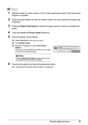 Page 4137
Routine Maintenance
1With the printer on, load a sheet of A4 or  Letter-sized plain paper in the Auto Sheet 
Feeder or Cassette.
2Press the Open Button to open the Paper Ou tput Tray and extend the Output Tray 
Extension.
3Press the  Paper Feed Switch  to select the paper source in which you loaded the 
paper.
4Open the  Canon IJ Printer Utility  dialog box.
5Print the Nozzle Check Pattern.
(1)Select  Test Print  in the pop-up menu.
(2) Click  Nozzle Check .
(3) Read the message and click  Print Check...