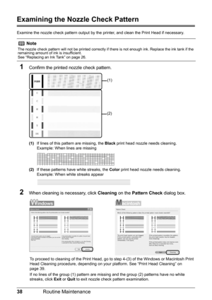 Page 4238Routine Maintenance
Examining the Nozzle Check Pattern
Examine the nozzle check pattern output by the  printer, and clean the Print Head if necessary.
1Confirm the printed nozzle check pattern.
(1)If lines of this pattern are missing, the  Black print head nozzle needs cleaning.
Example: When lines are missing
(2) If these patterns have white streaks, the  Color print head nozzle needs cleaning.
Example: When white streaks appear
2When cleaning is necessary, click  Cleaning on the Pattern Check  dialog...