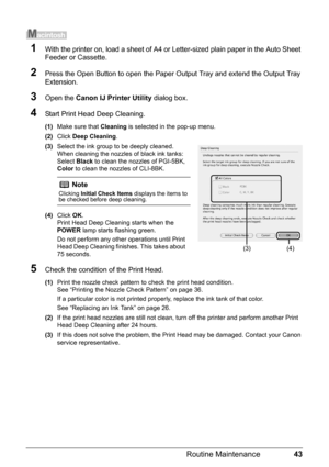 Page 4743
Routine Maintenance
1With the printer on, load a sheet of A4 or  Letter-sized plain paper in the Auto Sheet 
Feeder or Cassette.
2Press the Open Button to open the Paper Ou tput Tray and extend the Output Tray 
Extension.
3Open the  Canon IJ Printer Utility  dialog box.
4Start Print Head Deep Cleaning.
(1)Make sure that  Cleaning is selected in the pop-up menu.
(2) Click  Deep Cleaning .
(3) Select the ink group to be deeply cleaned.
When cleaning the nozzles  of black ink tanks: 
Select  Black to...