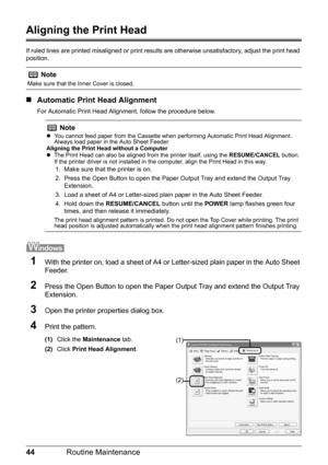 Page 4844Routine Maintenance
Aligning the Print Head
If ruled lines are printed misaligned or print result s are otherwise unsatisfactory, adjust the print head 
position.
„ Automatic Print Head Alignment
For Automatic Print Head Alignment, follow the procedure below.
1With the printer on, load a sheet of A4 or  Letter-sized plain paper in the Auto Sheet 
Feeder.
2Press the Open Button to open the Paper Ou tput Tray and extend the Output Tray 
Extension.
3Open the printer properties dialog box.
4Print the...