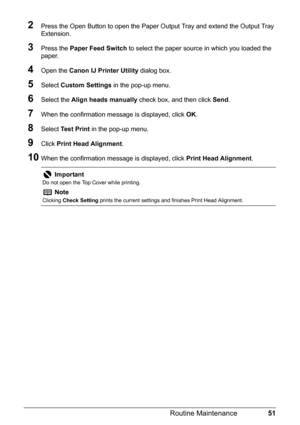 Page 5551
Routine Maintenance
2Press the Open Button to open the Paper Ou tput Tray and extend the Output Tray 
Extension.
3Press the  Paper Feed Switch  to select the paper source in which you loaded the 
paper.
4Open the  Canon IJ Printer Utility  dialog box.
5Select Custom Settings  in the pop-up menu.
6Select the Align heads manually  check box, and then click  Send.
7When the confirmation message is displayed, click  OK.
8Select  Test Print  in the pop-up menu.
9Click Print Head Alignment .
10When the...