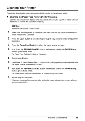 Page 5955
Routine Maintenance
Cleaning Your Printer
This section describes the cleaning procedure  that is needed to maintain your printer.
„Cleaning the Paper Feed  Rollers (Roller Cleaning)
Clean the paper feed rollers if paper is not fed pr operly. Cleaning the paper feed rollers will wear 
the rollers, so perform this only when necessary.
1Make sure that the printer is turned on, and then remove any paper from the Auto 
Sheet Feeder and Cassette.
2Press the Open Button to open the Paper Ou tput Tray and...