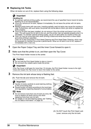 Page 3430Routine Maintenance
„Replacing Ink Tanks
When ink tanks run out of ink, replace them using the following steps.
1Open the Paper Output Tray and the Inner Cover forward to open it.
2Make sure that the printer is on, and then open the Top Cover. 
The Print Head Holder moves to the center.
3Remove the ink tank whose lamp is flashing fast.
(1) Push the tab and remove the ink tank.
Important
Handling Ink
zTo maintain optimal printing quality, we recommend the use of specified Canon brand ink tanks....