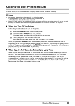 Page 3733
Routine Maintenance
Keeping the Best Printing Results
To avoid drying of the Print Head and cl ogging of the nozzles, note the following.
„When You Turn Off the Printer
Follow the procedure below to turn off the printer.
(1) Press the  POWER button to turn off the printer.
(2) Confirm that the  POWER lamp has gone out.
This takes a few seconds or  as long as around 30 seconds. 
(3) Unplug the power cord from the wall outlet.
If you are using a power outlet strip, you can switch it off instead.
When...