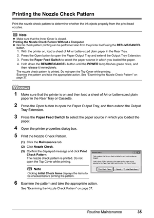 Page 3935
Routine Maintenance
Printing the Nozzle Check Pattern
Print the nozzle check pattern to determine whet her the ink ejects properly from the print head 
nozzles. 
1Make sure that the printer is on and then load a sheet of A4 or Letter-sized plain 
paper in the Rear Tray or Cassette.
2Press the Open button to open the Paper Ou tput Tray, and then extend the Output 
Tray Extension.
3Press the  Paper Feed Switch  to select the paper source in which you loaded the 
paper.
4Open the printer properties...