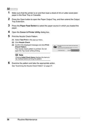 Page 4036Routine Maintenance
1Make sure that the printer is on and then load a sheet of A4 or Letter-sized plain 
paper in the Rear Tray or Cassette.
2Press the Open button to open the Paper Ou tput Tray, and then extend the Output 
Tray Extension.
3Press the  Paper Feed Switch  to select the paper source in which you loaded the 
paper.
4Open the  Canon IJ Printer Utility  dialog box.
5Print the Nozzle Check Pattern.
(1)Select  Test Print  in the pop-up menu.
(2) Click  Nozzle Check .
(3) Confirm the displayed...