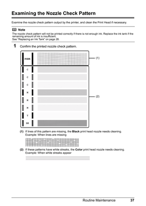 Page 4137
Routine Maintenance
Examining the Nozzle Check Pattern
Examine the nozzle check pattern output by the  printer, and clean the Print Head if necessary.
1Confirm the printed nozzle check pattern.
(1)If lines of this pattern are missing, the  Black print head nozzle needs cleaning.
Example: When lines are missing
(2) If these patterns have white streaks, the  Color print head nozzle needs cleaning.
Example: When white streaks appear
Note
The nozzle check pattern will not be printed correctly if there is...