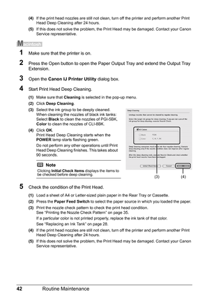 Page 4642Routine Maintenance
(4)If the print head nozzles are still not clean, turn off the printer and perform another Print 
Head Deep Cleaning after 24 hours.
(5) If this does not solve the problem, the Print Head may be damaged. Contact your Canon 
Service representative.
1Make sure that the printer is on.
2Press the Open button to open the Paper Ou tput Tray and extend the Output Tray 
Extension.
3Open the  Canon IJ Printer Utility  dialog box.
4Start Print Head Deep Cleaning.
(1)Make sure that  Cleaning...