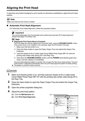 Page 4743
Routine Maintenance
Aligning the Print Head
If ruled lines are printed misaligned or print result s are otherwise unsatisfactory, adjust the print head 
position.
„ Automatic Print Head Alignment
For Automatic Print Head Alignment, follow the procedure below.
1Make sure that the printer is on, and t hen load two sheets of A4 or Letter-sized 
Canon Matte Photo Paper MP-101 with the printing side (whiter side) facing UP in 
the Rear Tray.
2Press the Open button to open the Paper Ou tput Tray and extend...