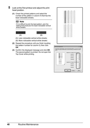 Page 5248Routine Maintenance
5Look at the first printout and adjust the print 
head position.
(1)Check the printed patterns and select the 
number of the pattern in column A that has the 
least noticeable streaks.
(A) Less noticeable vertical white streaks
(B) More noticeable vertical white streaks
(2) Repeat the procedure until you finish inputting 
the pattern number for column G, then click 
OK.
(3) Confirm the displayed message and click  OK.
The second pattern is printed. Do not open the 
Top Cover while...