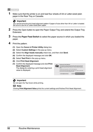 Page 5652Routine Maintenance
1Make sure that the printer is on and load  four sheets of A4 or Letter-sized plain 
paper in the Rear Tray or Cassette.
2Press the Open button to open the Paper Ou tput Tray and extend the Output Tray 
Extension.
3Press the  Paper Feed Switch  to select the paper source in which you loaded the 
paper.
4Print the pattern.
(1) Open the  Canon IJ Printer Utility  dialog box.
(2) Select  Custom Settings  in the pop-up menu.
(3) Select the  Align heads manually  check box, and then...