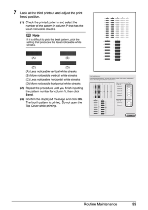 Page 5955
Routine Maintenance
7Look at the third printout and adjust the print 
head position.
(1) Check the printed patterns and select the 
number of the pattern in column P that has the 
least noticeable streaks.
(A) Less noticeable vertical white streaks
(B) More noticeable vertical white streaks
(C) Less noticeable horizontal white streaks
(D) More noticeable horizontal white streaks
(2) Repeat the procedure until you finish inputting 
the pattern number for column V, then click 
Send .
(3) Confirm the...