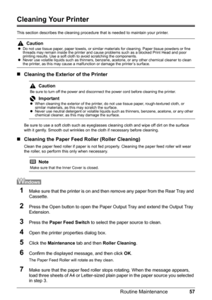 Page 6157
Routine Maintenance
Cleaning Your Printer
This section describes the cleaning procedure  that is needed to maintain your printer.
„Cleaning the Exterior of the Printer
Be sure to use a soft cloth such as eyeglas ses cleaning cloth and wipe off dirt on the surface 
with it gently. Smooth out wrinkles on the cloth if necessary before cleaning.
„ Cleaning the Paper Feed Roller (Roller Cleaning)
Clean the paper feed roller if paper is not fed pr operly. Cleaning the paper feed roller will wear 
the...