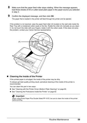 Page 6359
Routine Maintenance
8Make sure that the paper feed roller stops rotating. When the message appears, 
load three sheets of A4 or Letter-sized plain paper in the paper source you selected 
in step 3.
9Confirm the displayed message, and then click  OK.
The paper that is loaded in the printer will feed through the printer and be ejected.
If the problem is not resolved, wipe the paper feed roller (A) located on the right side inside the 
Rear Tray with a moistened cotton swab or the li ke. Rotate the...