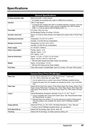 Page 9187
Appendix
Specifications
General Specifications
Printing resolution (dpi) 9600 (horizontal)* x 2400 (vertical)
* Ink droplets can be placed with a pitch of 1/9600 inch at minimum.
Interface USB 2.0 High Speed*
* A computer that complies with USB 2.0 Hi-Speed standard is required. Since the 
USB 2.0 Hi-Speed interface is fully upwardly compatible with USB Full-Speed 
(USB 1.1), it can be used at USB Full-Speed (USB 1.1).
Print width 8.0 inches / 203.2 mm max.
(for Borderless Printing: 8.5 inches / 216...