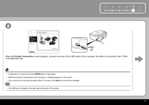 Page 13  11
6
1 2 354
USB
8
The  USB port  is located on the right side at the back of the printer.
• It takes about 15 seconds for the  
POWER   lamp  to light green.
When the printer is recognized by the computer, a message appears on the screen.
If you cannot go to the next procedure after 10 minutes, click   Help  and confi rm the message.
•
•
•
When the  
Printer Connection   screen appears, connect one end of the USB cable to the computer, the other to the printer, then TURN 
THE PRINTER ON. 