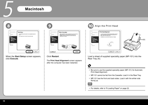 Page 201
9
5
10
(A)
8
When the  Start Setup   screen appears, 
click   Execute  . Click  
Restart  .
The  Print Head Alignment   screen appears 
after the computer has been restarted.
Macintosh
Load a sheet of supplied speciality paper ( MP-101 ) into the 
 Rear Tray (A) .
A l i g n   t h e    P r i n t   H e a d  
For details, refer to " 6 Loading Paper " on page 22.
• Be sure to use the supplied speciality paper ( MP-101 ) for Automatic 
 Print Head  Alignment.
 MP-101  cannot be fed from the...