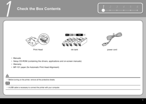 Page 3  1
12 3 4 56
1
Check the Box Contents
Before turning on the printer, remove all the protective sheets.
•
power cord
 Print Head   ink tank 
Manuals
Setup CD-ROM (containing the drivers, applications and on-screen manuals)
Warranty
 MP-101  paper (for Automatic  Print Head  Alignment)
•
•
•
•
A USB cable is necessary to connect the printer with your computer.
• 