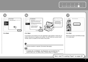 Page 23  21
6
1 2 354
Serial Number
* * * * * * * 
161517
Click   Exit .
Remove the   Setup CD-ROM   and keep 
it in a safe place.
Click   Next .
If connected to the Internet, the user registration page appears. Follow the on-
screen instructions to register your product. You will need your product serial 
number, which is located on the inside of the printer.
To register later, click   Cancel .   User Registration  can be started from the 
 Solution Menu  icon. For details, refer to " Solution Menu "...