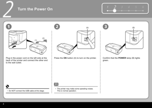 Page 42
12 3 4 5 6
(1)(2)
(A)(B)
2
231
Turn the Power On
Plug in the power cord on the left side at the 
back of the printer and connect the other end 
to the wall outlet. Press the  
ON   button  (A) to turn on the printer. Confirm that the   POWER   lamp  (B) lights 
green.
Do NOT connect the USB cable at this stage.
• The printer may make some operating noises. 
This is normal operation.
• 