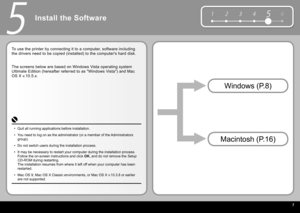 Page 9  7
6
1 2 354
5
Install the Software
To use the printer by connecting it to a computer, software including 
the drivers need to be copied (installed) to the computer's hard disk.
Macintosh (P.16) Windows (P.8)
Quit all running applications before installation.
You need to log on as the administrator (or a member of the Administrators 
group).
Do not switch users during the installation process.
It may be necessary to restart your computer during the installation pro\
cess. 
Follow the on-screen...