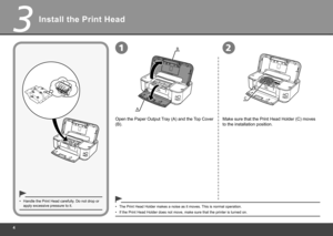 Page 6


3

B
A

12
C
Install the Print Head
Open the Paper Output Tray (A) and the Top Cover 
(B).
Handle the Print Head carefully. Do not drop or apply excessive pressure to it.•
The Print Head Holder makes a noise as it moves. This is normal operation.•
If the Print Head Holder does not move, make sure that the printer is tu\
rned on.•
Make sure that the Print Head Holder (C) moves 
to the installation position. 