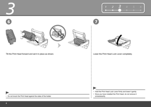 Page 8

3
76
124563
Lower the Print Head Lock Lever completely.Tilt the Print Head forward and set it in place as shown.
Do not knock the Print Head against the sides of the holder.•Once you have installed the Print Head, do not remove it unnecessarily.•
Hold the Print Head Lock Lever firmly and lower it gently.• 