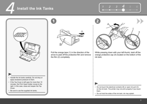 Page 9

123564
1
2
1
4
2A
B
C
Install the Ink Tanks
Be sure to use the supplied ink tanks.•
Pull the orange tape (1) in the direction of the 
arrow to peel off the protective film and remove 
the film (2) completely.
Handle the ink tanks carefully. Do not drop or apply excessive pressure to them.•
Do not hold the sides of the ink tank; ink may splash.•
If the Top Cover is left open for more than 10 minutes, the Print Head Holder moves to the right. In this case, close and reopen the Top Cover.
•
While...