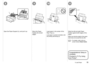 Page 17
2

891011
J
L
K
M
5 Load Paper
Open the Paper Support (J), and pull it up.Move the Paper 
Guides (K) to both 
edges.
Load paper in the center of the 
Rear Tray (L).
Load paper in portrait orientation with 
the printing side facing up.
Slide the left and right Paper 
Guides against both edges of the 
paper.
Make sure that the height of the paper 
stack does not exceed the line (M).
For details, refer to the on-
screen manual: Basic Guide.
•
Congratulations! Setup is 
complete.
Proceed to "6...