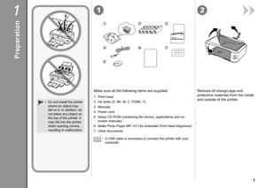 Page 3
121
76
5
4
321

Preparation
Do not install the printer 
where an object may 
fall on it. In addition, do 
not place any object on 
the top of the printer. It 
may fall into the printer 
when opening covers, 
resulting in malfunction.
•
A USB cable is necessary to connect the printer with your 
computer.
•
Make sure all the following items are supplied.Remove all orange tape and 
protective materials from the inside 
and outside of the printer.1. Print Head
2.  Ink tanks (5: BK, M, C, PGBK, Y)
3....