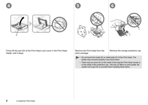 Page 6
465
D
EF
2 Install the Print Head
Firmly lift the part (D) of the Print Head Lock Lever in the Print Hea\
d 
Holder until it stops.
Remove the Print Head from the 
silver package.
Remove the orange protective cap.
Do not touch the inside (E) or metal parts (F) of the Print Head. The 
printer may not print properly if you touch them.
There may be some ink on the inside of the bag the Print Head comes in, \
or the inside of the protective cap - this has no effect on print quality. Be 
careful not to...