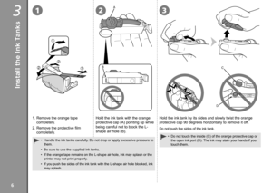 Page 8
3123
A
BC
D

Install the Ink Tanks
1. Remove the orange tape 
completely.
2.  Remove the protective film 
completely.
Handle the ink tanks carefully. Do not drop or apply excessive pressure to 
them.
Be sure to use the supplied ink tanks.
If the orange tape remains on the L-shape air hole, ink may splash or th\
e 
printer may not print properly.
If you push the sides of the ink tank with the L-shape air hole blocked,\
 ink 
may splash.
•
•
•
•
Hold the ink tank with the orange 
protective cap (A)...