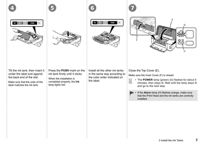 Page 9
4567
F
E
G
H
3 Install the Ink Tanks
Tilt the ink tank, then insert it 
under the label and against 
the back end of the slot.
Press the PUSH mark on the 
ink tank firmly until it clicks.
When the installation is 
completed properly, the Ink 
lamp lights red.
Install all the other ink tanks 
in the same way according to 
the color order indicated on 
the label.Make sure that the color of the 
label matches the ink tank.
Close the Top Cover (E).
The POWER lamp (green) (G) flashes for about 5...