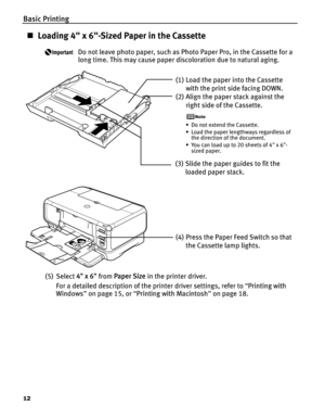 Page 16Basic Printing
12
„Loading 4 x 6-Sized Paper in the Cassette
Do not leave photo paper, such as Photo Paper Pro, in the Cassette for a 
long time. This may cause paper discoloration due to natural aging.
(5) Select  4 x 6 from Paper Size  in the printer driver.
For a detailed description of the printer driver settings, refer to  “Printing with 
Windows ” on page 15, or  “Printing with Macintosh ” on page 18.
(1) Load the paper into the Cassette 
with the print side facing DOWN.
(2) Align the paper stack...