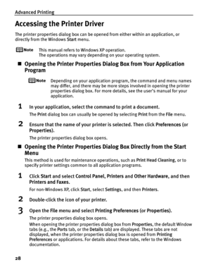 Page 32Advanced Printing
28
Accessing the Printer Driver
The printer properties dialog box can be opened from either within an application, or 
directly from the Windows  Start menu.
This manual refers to  Windows XP operation.
The operations may vary depending on your operating system.
„ Opening the Printer Properties Di alog Box from Your Application 
Program
Depending on your application program, the command and menu names 
may differ, and there may be more steps involved in opening the printer 
properties...