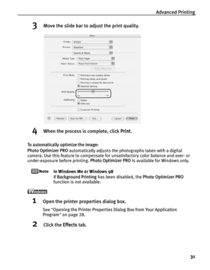 Page 35Advanced Printing31
3Move the slide bar to adjust the print quality.
4When the process is complete, click  Print.
To automatically optimize the image:
Photo Optimizer PRO  automatically adjusts the photographs taken with a digital 
camera. Use this feature to compensate for unsatisfactory color balance and over- or 
under-exposure before printing.  Photo Optimizer PRO is available for Windows only.
In Windows Me or Windows 98
If Background Printing  has been disabled, the  Photo Optimizer PRO 
function...