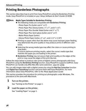 Page 42Advanced Printing
38
Printing Borderless Photographs
This section describes how to print from Easy-PhotoPrint using the Borderless Printing 
mode. Easy-PhotoPrint is included on your 
Setup Software & User’s Guide CD-ROM.
Media Types Suitable for Borderless Printing
z The following media are compatible with  Borderless Printing:
- Photo Paper Pro (Letter and 4 x 6)
- Photo Paper Plus Glossy (Letter, 5 x 7, and 4 x 6)
- Photo Paper Plus Double Sided (Letter and 5 x 7)
- Photo Paper Plus Semi-gloss (Letter...