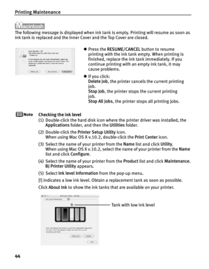 Page 48Printing Maintenance
44
The following message is displayed when ink tank is empty. Printing will resume as soon as 
ink tank is replaced and the Inner Cover and the Top Cover are closed.
Checking the ink level
(1) Double-click the hard disk icon where the printer driver was installed, the Applications  folder, and then the  Utilities folder.
(2) Double-click the  Printer Setup Utility icon.
When using Mac OS X v.10.2, double-click the  Print Center icon.
(3) Select the name of your printer from the  Name...