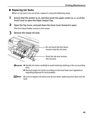 Page 49Printing Maintenance45
„Replacing Ink Tanks
When an ink tank runs out of ink, replace it using the following steps.
1Ensure that the printer is on, and then push the upper center ( ) of the 
Front Cover to open the Paper Output Tray.
2Open the Top Cover, and pull down the Inner Cover forward to open.
The Print Head Holder moves to the center.
3Remove the empty ink tank.
zHandle ink tanks carefully to avoid staining clothing or the surrounding 
area.
z Discard empty ink tanks according to the local laws...