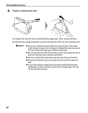 Page 50Printing Maintenance
46
4Prepare a replacement tank.
(1) Unpack the new ink tank and pull off the orange tape. Then, remove the film.
(2) Remove the orange protective cap from the bottom of the ink tank and discard it.
zBe sure to remove the clear film from the ink tank in the exact 
order shown in step 4-(1), as failure to follow this step may cause 
the ink to leak and stain your clothes and hands.
z Do not squeeze the side of ink tanks as this may cause the ink to 
leak out and stain your clothes and...